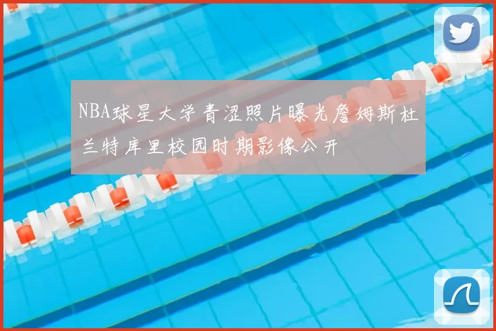 NBA球星大学青涩照片曝光詹姆斯杜兰特库里校园时期影像公开