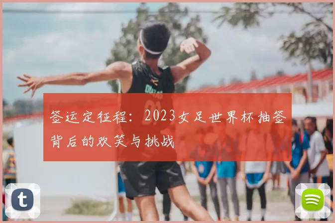 签运定征程：2023女足世界杯抽签背后的欢笑与挑战
