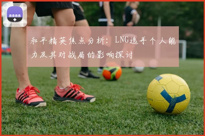 和平精英焦点分析:LNG选手个人能力及其对战局的影响探讨