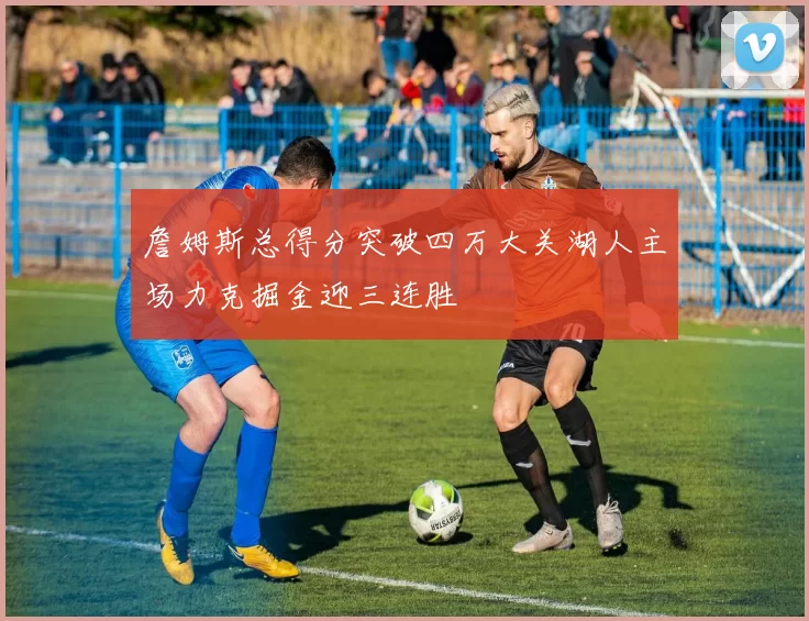 詹姆斯总得分突破四万大关湖人主场力克掘金迎三连胜