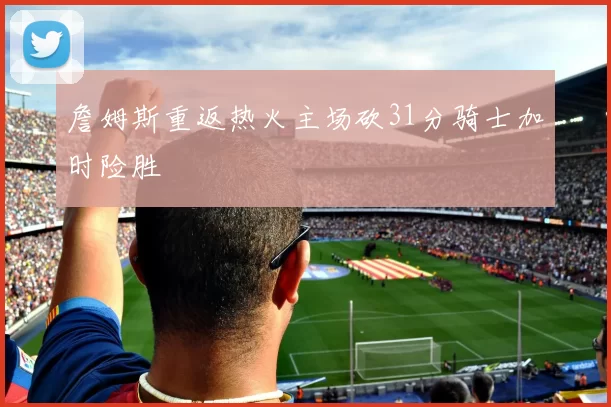 詹姆斯重返热火主场砍31分骑士加时险胜