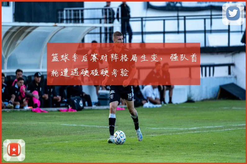 篮球季后赛对阵格局生变,强队首轮遭遇硬碰硬考验