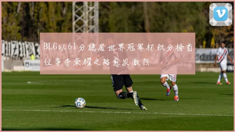 BLG以61分稳居世界冠军杯积分榜首位争夺荣耀之路愈发激烈