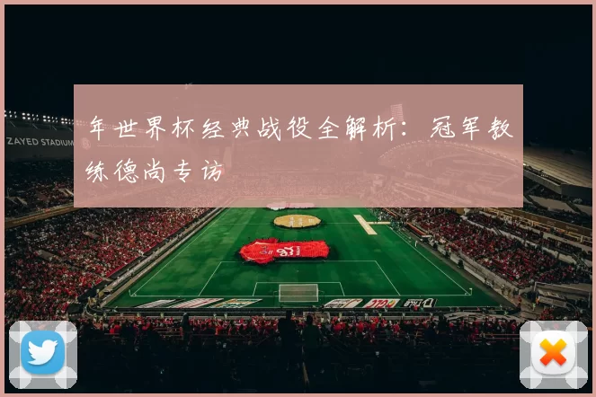 年世界杯经典战役全解析:冠军教练德尚专访