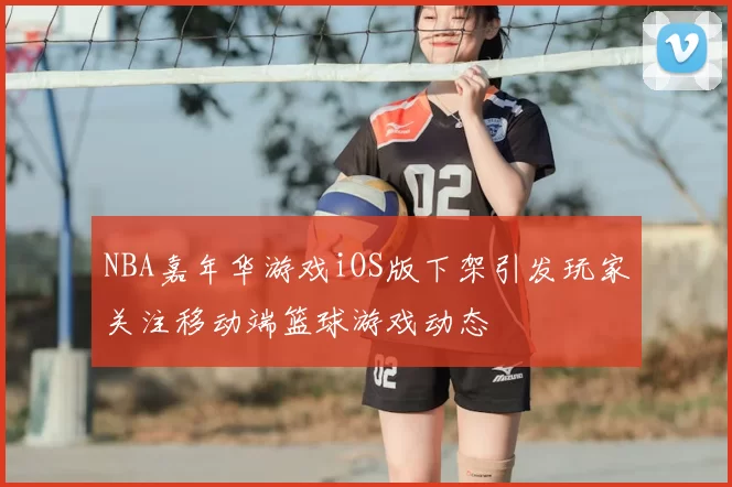 NBA嘉年华游戏iOS版下架引发玩家关注移动端篮球游戏动态