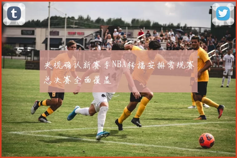 央视确认新赛季NBA转播安排常规赛总决赛全面覆盖