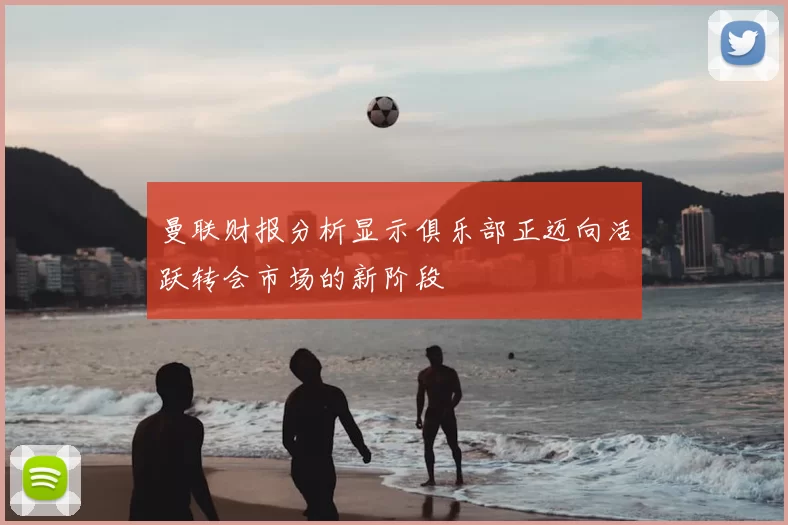 曼联财报分析显示俱乐部正迈向活跃转会市场的新阶段