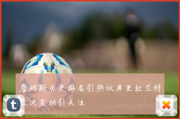 詹姆斯历史排名引热议库里杜兰特位次变动引关注