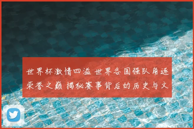 世界杯激情四溢 世界各国强队角逐荣誉之巅 揭秘赛事背后的历史与文化