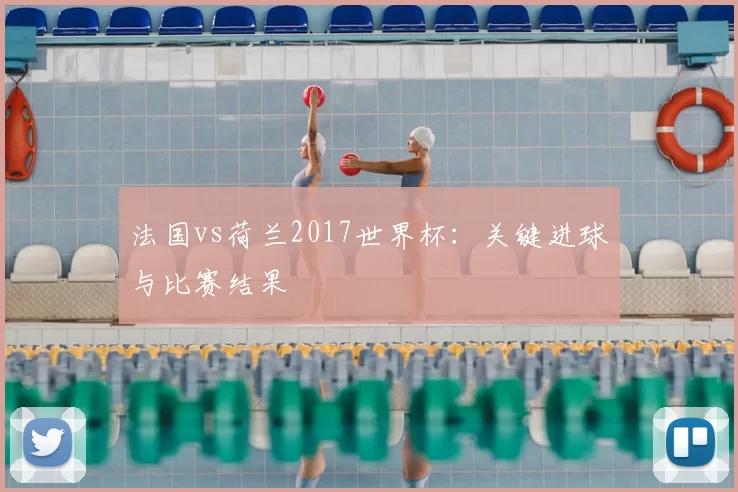 法国vs荷兰2017世界杯:关键进球与比赛结果