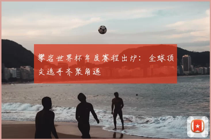 攀岩世界杯年度赛程出炉：全球顶尖选手齐聚角逐