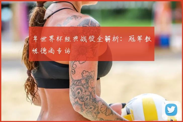 年世界杯经典战役全解析:冠军教练德尚专访