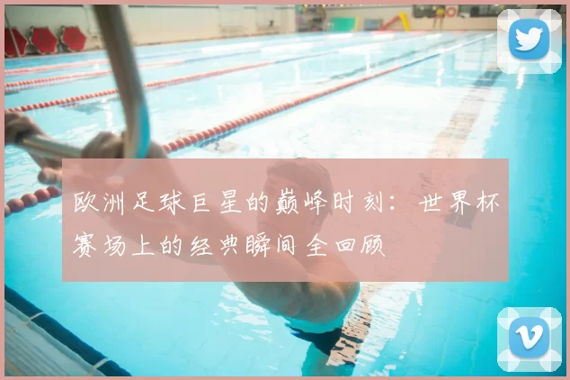欧洲足球巨星的巅峰时刻：世界杯赛场上的经典瞬间全回顾