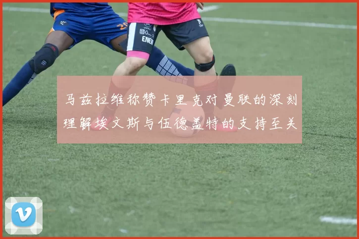 马兹拉维称赞卡里克对曼联的深刻理解埃文斯与伍德盖特的支持至关重要