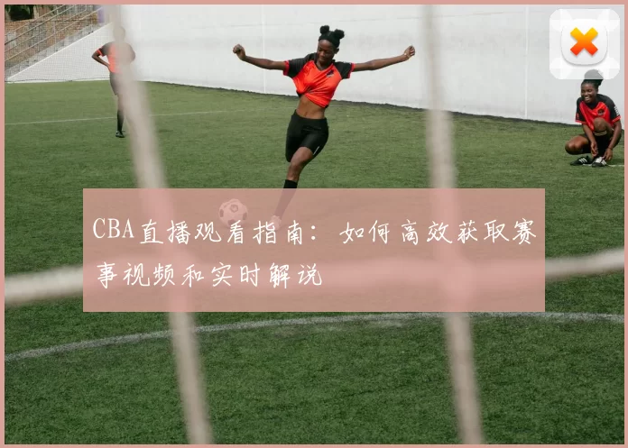 CBA直播观看指南：如何高效获取赛事视频和实时解说