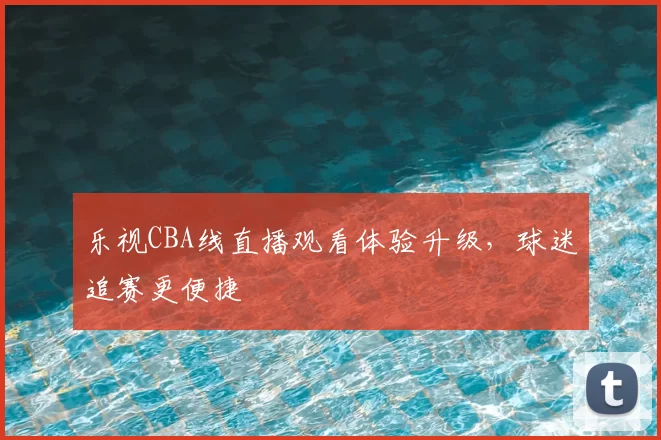 乐视CBA线直播观看体验升级，球迷追赛更便捷