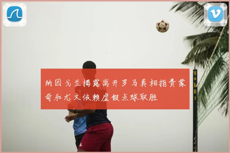 纳因戈兰揭露离开罗马真相指责蒙奇和尤文依赖虚假点球取胜