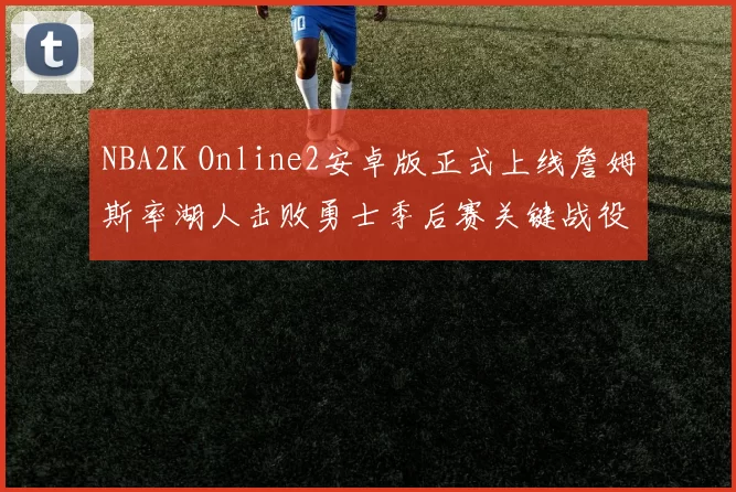 NBA2K Online2安卓版正式上线詹姆斯率湖人击败勇士季后赛关键战役