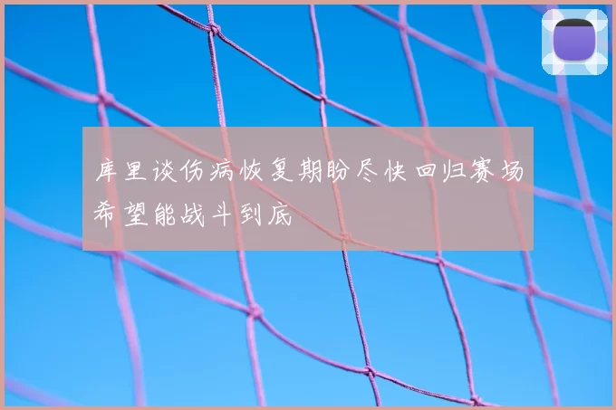 库里谈伤病恢复期盼尽快回归赛场希望能战斗到底