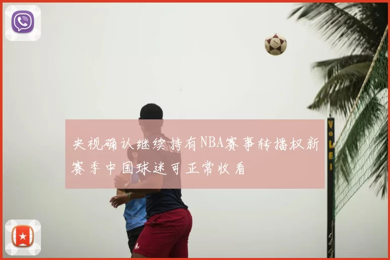 央视确认继续持有NBA赛事转播权新赛季中国球迷可正常收看