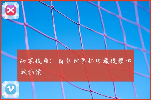 独家视角:南非世界杯珍藏视频回放档案