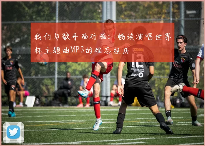 我们与歌手面对面:畅谈演唱世界杯主题曲MP3的难忘经历