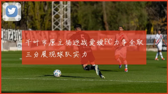 千叶市原主场迎战爱嫒FC力争全取三分展现球队实力