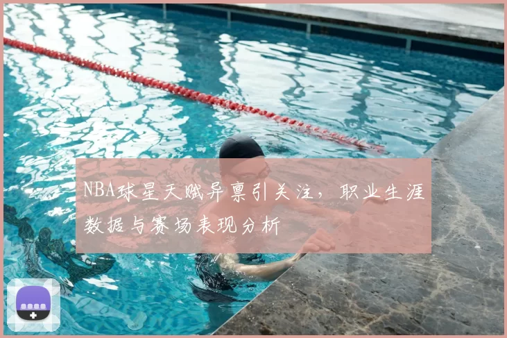 NBA球星天赋异禀引关注，职业生涯数据与赛场表现分析