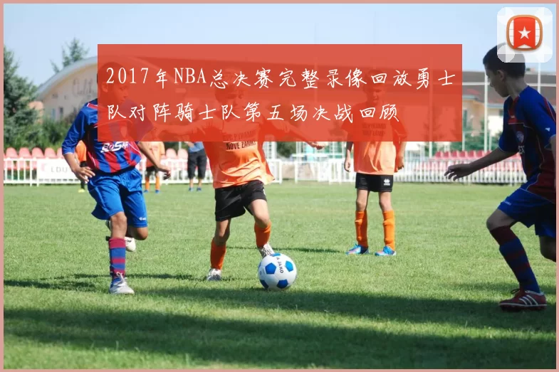 2017年NBA总决赛完整录像回放勇士队对阵骑士队第五场决战回顾