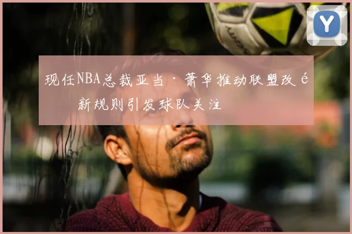 现任NBA总裁亚当·萧华推动联盟改革新规则引发球队关注