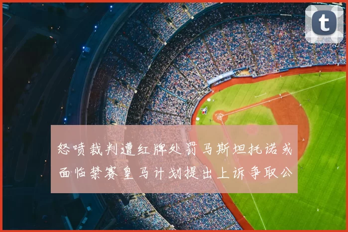 怒喷裁判遭红牌处罚马斯坦托诺或面临禁赛皇马计划提出上诉争取公正处理