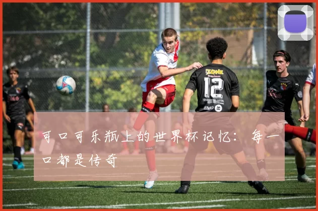 可口可乐瓶上的世界杯记忆：每一口都是传奇