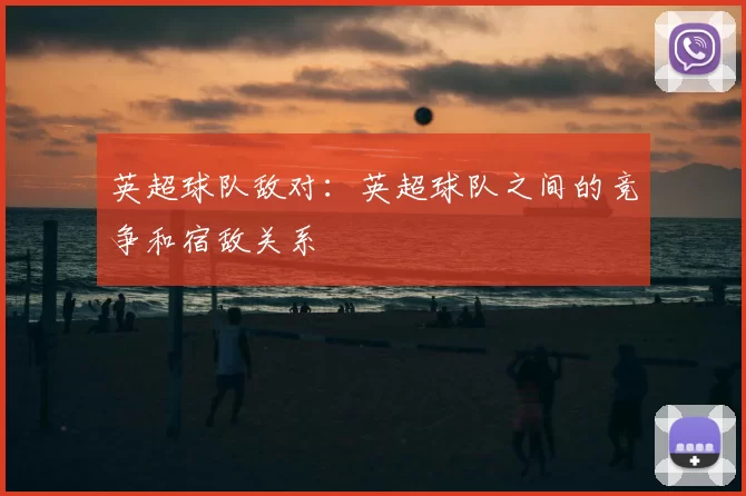 英超球队敌对:英超球队之间的竞争和宿敌关系