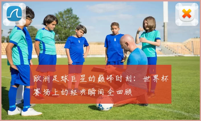 欧洲足球巨星的巅峰时刻:世界杯赛场上的经典瞬间全回顾