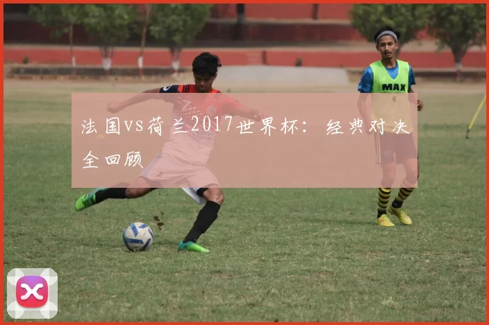 法国vs荷兰2017世界杯：经典对决全回顾