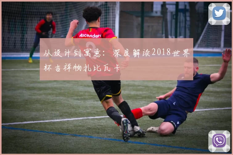 从设计到寓意：深度解读2018世界杯吉祥物扎比瓦卡