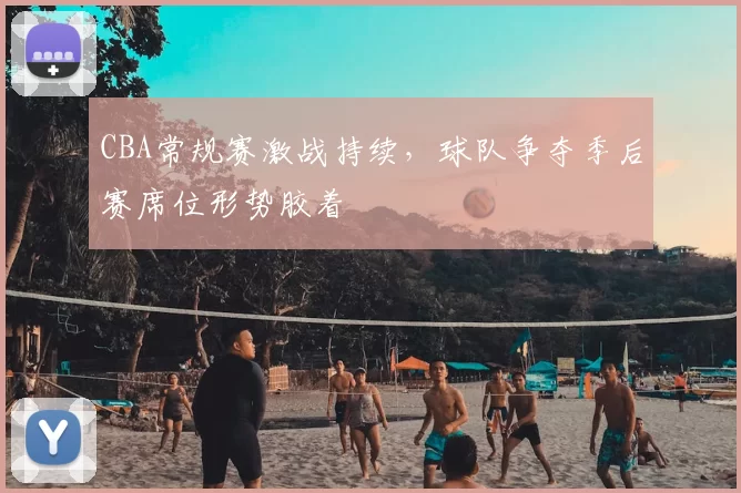 CBA常规赛激战持续,球队争夺季后赛席位形势胶着