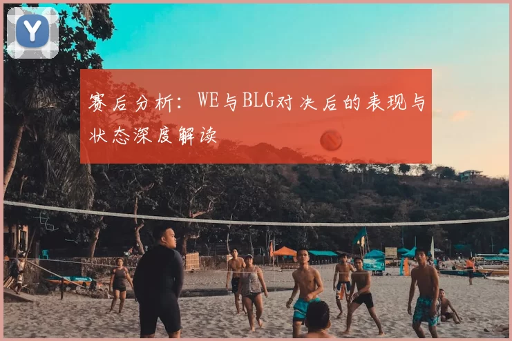 赛后分析:WE与BLG对决后的表现与状态深度解读