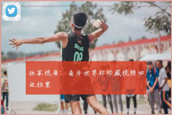独家视角:南非世界杯珍藏视频回放档案