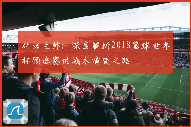 对话主帅：深度解析2018篮球世界杯预选赛的战术演变之路