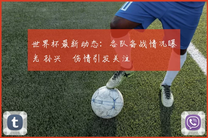 世界杯最新动态：各队备战情况曝光 孙兴慜伤情引发关注