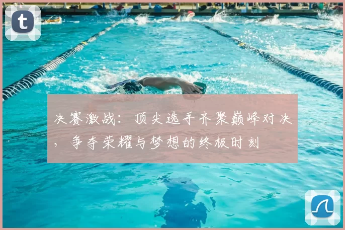 决赛激战：顶尖选手齐聚巅峰对决，争夺荣耀与梦想的终极时刻
