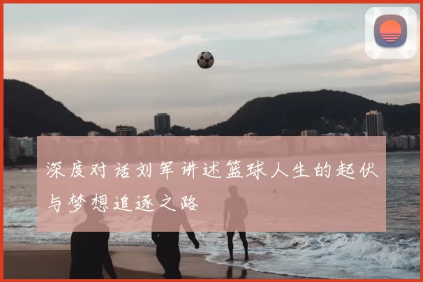 深度对话刘军讲述篮球人生的起伏与梦想追逐之路