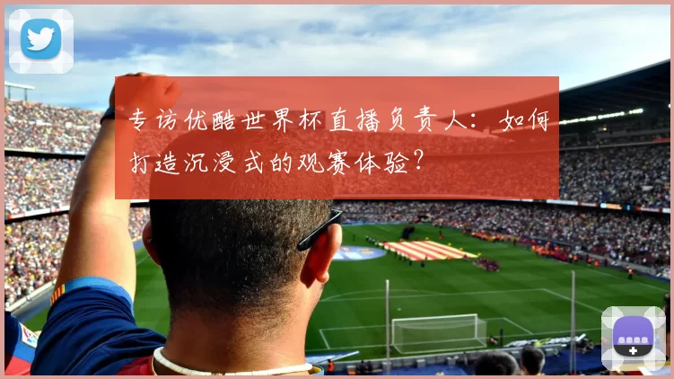 专访优酷世界杯直播负责人:如何打造沉浸式的观赛体验?