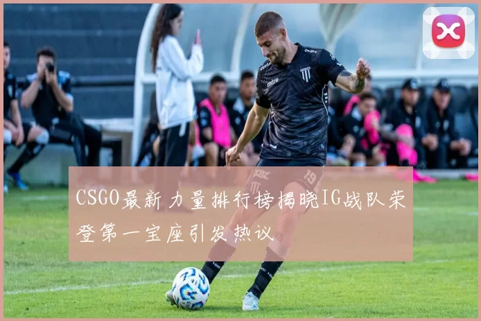 CSGO最新力量排行榜揭晓IG战队荣登第一宝座引发热议