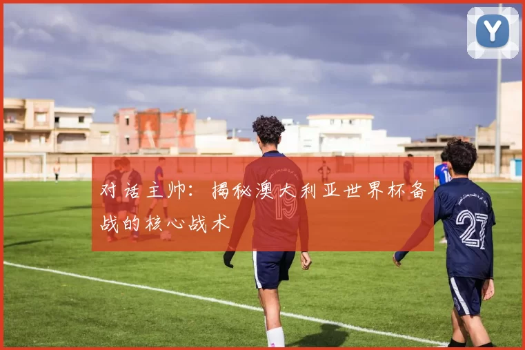 对话主帅:揭秘澳大利亚世界杯备战的核心战术