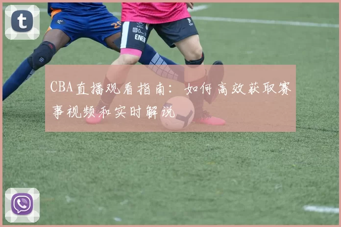 CBA直播观看指南：如何高效获取赛事视频和实时解说
