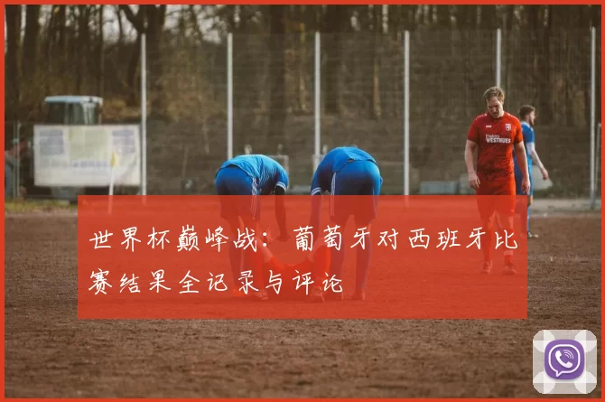 世界杯巅峰战:葡萄牙对西班牙比赛结果全记录与评论