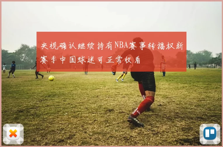 央视确认继续持有NBA赛事转播权新赛季中国球迷可正常收看