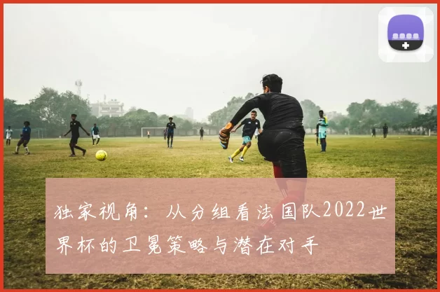 独家视角：从分组看法国队2022世界杯的卫冕策略与潜在对手
